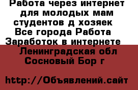 Работа через интернет для молодых мам,студентов,д/хозяек - Все города Работа » Заработок в интернете   . Ленинградская обл.,Сосновый Бор г.